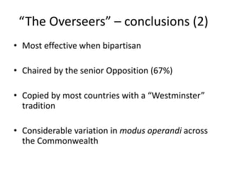 “The Overseers” – conclusions (2)
• Most effective when bipartisan
• Chaired by the senior Opposition (67%)
• Copied by most countries with a “Westminster”
tradition
• Considerable variation in modus operandi across
the Commonwealth
 