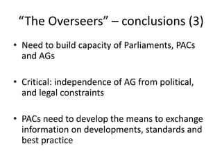 “The Overseers” – conclusions (3)
• Need to build capacity of Parliaments, PACs
and AGs
• Critical: independence of AG from political,
and legal constraints
• PACs need to develop the means to exchange
information on developments, standards and
best practice
 