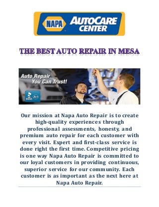 Our mission at Napa Auto Repair is to create
high-quality experiences through
professional assessments, honesty, and
premium auto repair for each customer with
every visit. Expert and first-class service is
done right the first time. Competitive pricing
is one way Napa Auto Repair is committed to
our loyal customers in providing continuous,
superior service for our community. Each
customer is as important as the next here at
Napa Auto Repair.
 