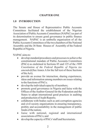 2
CHAPTER ONE
1.0 INTRODUCTION
The Senate and House of Representative Public Accounts
Committees facilitated the establishment of the Nigerian
Association of PublicAccounts Committees (NAPAC) as part of
its determination to ensure good governance in public finance
management. NAPAC is an umbrella organisation of all the
PublicAccounts Committees of the two chambers of the National
Assembly and the 36 State Houses of Assembly of the Federal
Republicof Nigeria.
NAPAC aimsto:
·develop standard procedures and processes to achieve the
constitutional mandate of Public Accounts Committees
(PACs) as enshrined in Sections 85 and 125 of the 1999
Constitution of the Federal Republic of Nigeria (as
amended)(See Annex A for the full text of these Sections
oftheAct);
·provide an avenue for interaction, sharing experiences,
ideas and information among members on issues relating
tothefunctionsof PACs;
·developtheindividualcapacityof members;
·promote good governance in Nigeria and liaise with the
Offices of theAuditor-General for the Federation and the
States to adopt international good practices in auditing
andproductionofAuditReports;
·collaborate with bodies such as anti-corruption agencies
and civil society organisations in ensuring transparency,
probity and accountability in the management of public
funds of thenation;
·liaise with national, regional and international
associationsofPACs; and
·developthecapacityofPACs' staffandSecretariats.
 