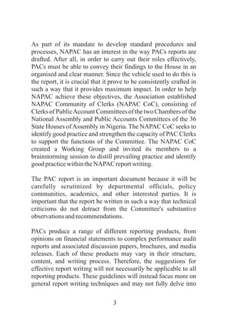 3
As part of its mandate to develop standard procedures and
processes, NAPAC has an interest in the way PACs reports are
drafted. After all, in order to carry out their roles effectively,
PACs must be able to convey their findings to the House in an
organised and clear manner. Since the vehicle used to do this is
the report, it is crucial that it prove to be consistently crafted in
such a way that it provides maximum impact. In order to help
NAPAC achieve these objectives, the Association established
NAPAC Community of Clerks (NAPAC CoC), consisting of
Clerks of PublicAccount Committees of the two Chambers of the
National Assembly and Public Accounts Committees of the 36
State Houses ofAssembly in Nigeria. The NAPAC CoC seeks to
identify good practice and strengthen the capacity of PAC Clerks
to support the functions of the Committee. The NAPAC CoC
created a Working Group and invited its members to a
brainstorming session to distill prevailing practice and identify
good practicewithintheNAPAC reportwriting.
The PAC report is an important document because it will be
carefully scrutinized by departmental officials, policy
communities, academics, and other interested parties. It is
important that the report be written in such a way that technical
criticisms do not detract from the Committee's substantive
observationsandrecommendations.
PACs produce a range of different reporting products, from
opinions on financial statements to complex performance audit
reports and associated discussion papers, brochures, and media
releases. Each of these products may vary in their structure,
content, and writing process. Therefore, the suggestions for
effective report writing will not necessarily be applicable to all
reporting products. These guidelines will instead focus more on
general report writing techniques and may not fully delve into
 