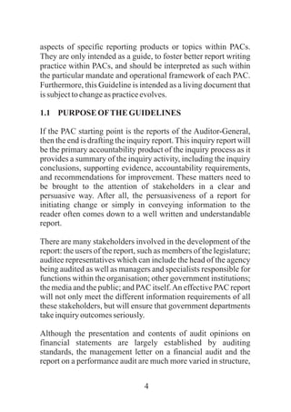 4
aspects of specific reporting products or topics within PACs.
They are only intended as a guide, to foster better report writing
practice within PACs, and should be interpreted as such within
the particular mandate and operational framework of each PAC.
Furthermore, this Guideline is intended as a living document that
issubjecttochangeas practiceevolves.
1.1 PURPOSEOFTHEGUIDELINES
If the PAC starting point is the reports of the Auditor-General,
then the end is drafting the inquiry report.This inquiry report will
be the primary accountability product of the inquiry process as it
provides a summary of the inquiry activity, including the inquiry
conclusions, supporting evidence, accountability requirements,
and recommendations for improvement. These matters need to
be brought to the attention of stakeholders in a clear and
persuasive way. After all, the persuasiveness of a report for
initiating change or simply in conveying information to the
reader often comes down to a well written and understandable
report.
There are many stakeholders involved in the development of the
report: the users of the report, such as members of the legislature;
auditee representatives which can include the head of the agency
being audited as well as managers and specialists responsible for
functions within the organisation; other government institutions;
the media and the public; and PAC itself.An effective PAC report
will not only meet the different information requirements of all
these stakeholders, but will ensure that government departments
takeinquiryoutcomesseriously.
Although the presentation and contents of audit opinions on
financial statements are largely established by auditing
standards, the management letter on a financial audit and the
report on a performance audit are much more varied in structure,
 