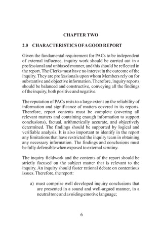 6
CHAPTER TWO
2.0 CHARACTERISTICS OFAGOODREPORT
Given the fundamental requirement for PACs to be independent
of external influence, inquiry work should be carried out in a
professional and unbiased manner, and this should be reflected in
the report. The Clerks must have no interest in the outcome of the
inquiry. They are professionals upon whom Members rely on for
substantive and objective information.Therefore, inquiry reports
should be balanced and constructive, conveying all the findings
oftheinquiry,bothpositiveandnegative.
The reputation of PACs rests to a large extent on the reliability of
information and significance of matters covered in its reports.
Therefore, report contents must be complete (covering all
relevant matters and containing enough information to support
conclusions), factual, arithmetically accurate, and objectively
determined. The findings should be supported by logical and
verifiable analysis. It is also important to identify in the report
any limitations that have restricted the inquiry team in obtaining
any necessary information. The findings and conclusions must
befullydefensiblewhenexposedtoexternalscrutiny.
The inquiry fieldwork and the contents of the report should be
strictly focused on the subject matter that is relevant to the
inquiry. An inquiry should foster rational debate on contentious
issues.Therefore,thereport:
a) must comprise well developed inquiry conclusions that
are presented in a sound and well-argued manner, in a
neutraltoneandavoidingemotivelanguage;
 