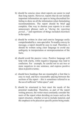 7
b) should be concise since short reports are easier to read
than long reports. However, reports that do not include
important information are open to being discredited for
failing to draw on all the information when formulating
recommendations. The report should be brief and
complete. One way to shorten your reports is to omit
unnecessary phrases such as “during the reporting
period…” and repetitions of things included elsewhere
inthereport;
c) should be written in clear and concise language easily
comprehended by a non-specialist.To readily convey its
message, a report should be easy to read. Therefore, it
should be written using clear language to avoid any
ambiguity in interpretation or misrepresentation of the
facts;
d) should avoid the passive voice. Positive language will
help with clarity, while negative language may lead to
confusion. For example, be careful not to use two or
more negatives in one sentence, and express positive
ideasinpositiveterms;
e) should have headings that are meaningful, a font that is
easy to read, and have reasonable spacing between the
sections of the report – this is sometimes referred to as
theuseofsufficient"whitespace";and
f) should be structured to best meet the needs of the
potential readership. Therefore, as part of the report
writing process, the writer must constantly consider the
users of the report when deciding on issues such as the
report structure, whether or not to include material, and
the emphasis to be placed on specific points being made.
 
