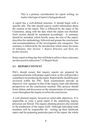8
This is a primary consideration for report writing, no
matterwhattypeofreportisbeingproduced.
A report has a well-defined structure. It should begin with a
specific title. The title should convey useful information about
the content of the report. This is followed by the name of the
Committee, along with the date when the report was finished.
Each section should be numbered accordingly. A summary
should be included, which briefly states the aim of the report,
describes the methodology followed and groups the conclusions
and recommendations of the investigation into categories. The
summary is followed by the introduction which states the terms
of reference. (See Section 7, Report Structure and Style, for
furtherdetails)
Some report writing tips that will help to achieve these outcomes
arediscussed insubsection7.12ReportStyle.
2.1 REPORTCONTENT
PACs should ensure that inquiry reports are prepared by
experienced teams with proper supervision, as this will provide a
sound basis for producing the report. Report drafts should be peer
reviewed within the PAC. Such examinations provide an
objective view separate to that of the inquiry team and alternate
perspectives on the conclusions reached. This process should
foster debate and discussion on the interpretation of contentious
issues throughouttheinquirytorefinetheconclusions.
A well planned inquiry focused on achievable objectives. It is
impossible to write a good report if the underlying inquiry
processes are flawed. The inquiry planning process also extends
to the production of the report itself. Although individual team
members will be responsible for writing up their fieldwork
topics and for preparing particular parts of the report, the whole
 