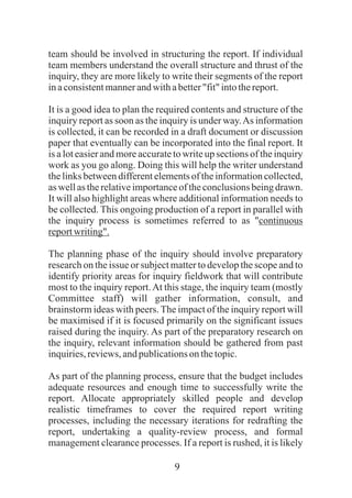 9
team should be involved in structuring the report. If individual
team members understand the overall structure and thrust of the
inquiry, they are more likely to write their segments of the report
inaconsistentmannerandwithabetter"fit" intothereport.
It is a good idea to plan the required contents and structure of the
inquiry report as soon as the inquiry is under way.As information
is collected, it can be recorded in a draft document or discussion
paper that eventually can be incorporated into the final report. It
is a lot easier and more accurate to write up sections of the inquiry
work as you go along. Doing this will help the writer understand
the links between different elements of the information collected,
as well as the relativeimportanceof the conclusions being drawn.
It will also highlight areas where additional information needs to
be collected. This ongoing production of a report in parallel with
the inquiry process is sometimes referred to as "continuous
reportwriting".
The planning phase of the inquiry should involve preparatory
research on the issue or subject matter to develop the scope and to
identify priority areas for inquiry fieldwork that will contribute
most to the inquiry report.At this stage, the inquiry team (mostly
Committee staff) will gather information, consult, and
brainstorm ideas with peers. The impact of the inquiry report will
be maximised if it is focused primarily on the significant issues
raised during the inquiry. As part of the preparatory research on
the inquiry, relevant information should be gathered from past
inquiries,reviews,andpublicationson thetopic.
As part of the planning process, ensure that the budget includes
adequate resources and enough time to successfully write the
report. Allocate appropriately skilled people and develop
realistic timeframes to cover the required report writing
processes, including the necessary iterations for redrafting the
report, undertaking a quality-review process, and formal
management clearance processes. If a report is rushed, it is likely
 