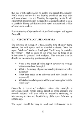 10
that this will be reflected in its quality and readability. Equally,
PACs should ensure that the inquiry deadlines are met once
milestones have been set. Meeting the reporting timetable will
ensure that information in the report is as current and up-to-date
as possible.Timely publication of the report ensures that it will be
ofmostusetoreaders.
For a summary of tips and tricks for effective report writing see
AnnexB.
2.2 REPORTSTRUCTUREAND STYLE
The structure of the report is based on the type of report being
written, the audit query, and its intended audience. Once this
report "skeleton" has been developed, "flesh" may be added to
the "bones" – that is, each of the areas may be filled in as
information is gathered and analysed. The structure can be
developedby answeringquestionssuchas:
·What is the most effective report structure to convey
informationaboutthetopic?
·What is the nature of processes and systems involved in
thetopic?
·What data needs to be collected and how should it be
presented?
·What charts and diagrams will be used to complement the
reporttext?
Generally, a report of analytical nature (for example, a
performance audit report, annual report, or some accounts and
records reports) will start with an executive summary, an
introductory section, and then the body of the report followed by
appendices.
The report should be easy to read and professional in its
 