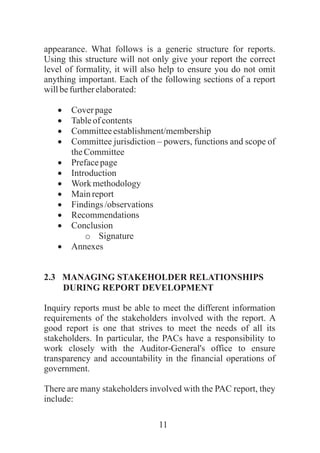 11
appearance. What follows is a generic structure for reports.
Using this structure will not only give your report the correct
level of formality, it will also help to ensure you do not omit
anything important. Each of the following sections of a report
willbefurtherelaborated:
·Coverpage
·Tableof contents
·Committeeestablishment/membership
·Committee jurisdiction – powers, functions and scope of
theCommittee
·Prefacepage
·Introduction
·Work methodology
·Mainreport
·Findings /observations
·Recommendations
·Conclusion
o Signature
·Annexes
2.3 MANAGING STAKEHOLDER RELATIONSHIPS
DURING REPORT DEVELOPMENT
Inquiry reports must be able to meet the different information
requirements of the stakeholders involved with the report. A
good report is one that strives to meet the needs of all its
stakeholders. In particular, the PACs have a responsibility to
work closely with the Auditor-General's office to ensure
transparency and accountability in the financial operations of
government.
There are many stakeholders involved with the PAC report, they
include:
 