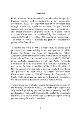 i
Foreword
Public Accounts Committees (PACs) are viewed as the apex for
financial scrutiny and accountability in any democratic
government. PACs are important legislative oversight tool
through which the legislature oversees the government's
accounts and expenditure to ensure transparency, accountability
and proper utilization of public funds. In Nigeria, Public
Accounts Committees are established by the provisions of
sections 85(5) and 125(5) of the 1999 constitution (as amended).
The report of PACs is therefore the primary accountability
productoftheCommittee.
To support the work of PACs in their efforts to ensure good
governance and accountability in the management of public
finance, the Senate and House of Representatives Public
Accounts Committees facilitated the establishment of Nigerian
Association of PublicAccounts Committees (NAPAC). NAPAC
is an umbrella organization of all the Public Accounts
Committees of the two chambers of the National Assembly as
well as the 36 State Assemblies of the Federal Republic of
Nigeria. As part of its mandate to develop standard procedures
and processes to help PACs in Nigeria achieve their
Constitutional mandate, NAPAC through its Community of
Clerks (CoC) developed this very useful document - Guidelines
for EffectivePublicAccountsCommitteeReportWriting.
The document is a product of several brainstorming sessions of
the Working Group of the NAPAC CoC that was put together not
only to distill prevailing practice but most importantly, identify
good practices within the Community.The goal of the Guidelines
therefore, is to ensure better and standardized report writing
practiceamongtheNAPAC members.
 