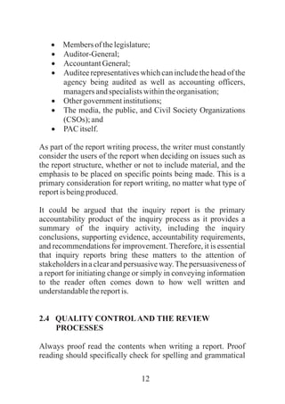 12
·Membersofthelegislature;
·Auditor-General;
·AccountantGeneral;
·Auditee representatives which can include the head of the
agency being audited as well as accounting officers,
managersandspecialistswithintheorganisation;
·Othergovernmentinstitutions;
·The media, the public, and Civil Society Organizations
(CSOs); and
·PAC itself.
As part of the report writing process, the writer must constantly
consider the users of the report when deciding on issues such as
the report structure, whether or not to include material, and the
emphasis to be placed on specific points being made. This is a
primary consideration for report writing, no matter what type of
reportisbeingproduced.
It could be argued that the inquiry report is the primary
accountability product of the inquiry process as it provides a
summary of the inquiry activity, including the inquiry
conclusions, supporting evidence, accountability requirements,
and recommendations for improvement. Therefore, it is essential
that inquiry reports bring these matters to the attention of
stakeholders in a clear and persuasive way.The persuasiveness of
a report for initiating change or simply in conveying information
to the reader often comes down to how well written and
understandablethereportis.
2.4 QUALITY CONTROLAND THE REVIEW
PROCESSES
Always proof read the contents when writing a report. Proof
reading should specifically check for spelling and grammatical
 