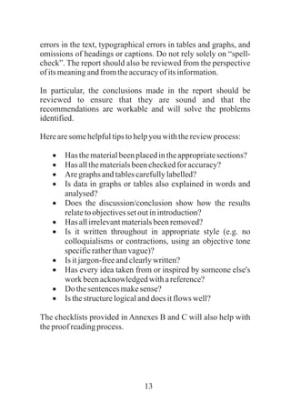 13
errors in the text, typographical errors in tables and graphs, and
omissions of headings or captions. Do not rely solely on “spell-
check”. The report should also be reviewed from the perspective
ofitsmeaningandfromtheaccuracyof itsinformation.
In particular, the conclusions made in the report should be
reviewed to ensure that they are sound and that the
recommendations are workable and will solve the problems
identified.
Herearesomehelpfultipstohelpyouwiththereviewprocess:
·Has thematerialbeenplacedintheappropriatesections?
·Has allthematerialsbeencheckedforaccuracy?
·Aregraphs andtablescarefullylabelled?
·Is data in graphs or tables also explained in words and
analysed?
·Does the discussion/conclusion show how the results
relatetoobjectivessetoutinintroduction?
·Has allirrelevantmaterialsbeenremoved?
·Is it written throughout in appropriate style (e.g. no
colloquialisms or contractions, using an objective tone
specificratherthanvague)?
·Is itjargon-freeandclearlywritten?
·Has every idea taken from or inspired by someone else's
work beenacknowledgedwithareference?
·Do thesentencesmakesense?
·Is thestructurelogicalanddoesitflows well?
The checklists provided in Annexes B and C will also help with
theproof readingprocess.
 