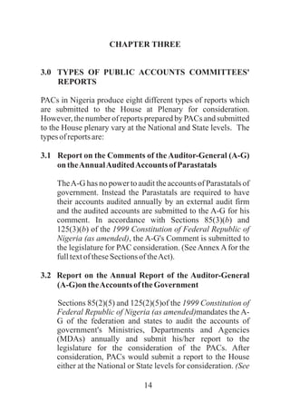 14
CHAPTER THREE
3.0 TYPES OF PUBLIC ACCOUNTS COMMITTEES'
REPORTS
PACs in Nigeria produce eight different types of reports which
are submitted to the House at Plenary for consideration.
However, the number of reports prepared by PACs and submitted
to the House plenary vary at the National and State levels. The
typesof reportsare:
3.1 Report on the Comments of the Auditor-General (A-G)
on theAnnualAuditedAccounts ofParastatals
TheA-G has no power to audit the accounts of Parastatals of
government. Instead the Parastatals are required to have
their accounts audited annually by an external audit firm
and the audited accounts are submitted to the A-G for his
comment. In accordance with Sections 85(3)(b) and
125(3)(b) of the 1999 Constitution of Federal Republic of
Nigeria (as amended), the A-G's Comment is submitted to
the legislature for PAC consideration. (See Annex A for the
fulltextoftheseSectionsoftheAct).
3.2 Report on the Annual Report of the Auditor-General
(A-G)on theAccounts of theGovernment
Sections 85(2)(5) and 125(2)(5)of the 1999 Constitution of
Federal Republic of Nigeria (as amended)mandates the A-
G of the federation and states to audit the accounts of
government's Ministries, Departments and Agencies
(MDAs) annually and submit his/her report to the
legislature for the consideration of the PACs. After
consideration, PACs would submit a report to the House
either at the National or State levels for consideration. (See
 
