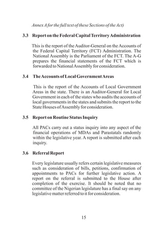 15
AnnexAforthefulltextoftheseSectionsoftheAct)
3.3 Reporton theFederalCapitalTerritoryAdministration
This is the report of theAuditor-General on theAccounts of
the Federal Capital Territory (FCT) Administration. The
National Assembly is the Parliament of the FCT. The A-G
prepares the financial statements of the FCT which is
forwardedtoNationalAssembly for consideration.
3.4 TheAccounts ofLocalGovernmentAreas
This is the report of the Accounts of Local Government
Areas in the state. There is an Auditor-General for Local
Government in each of the states who audits the accounts of
local governments in the states and submits the report to the
StateHouses ofAssemblyforconsideration.
3.5 Reporton Routine Status Inquiry
All PACs carry out a status inquiry into any aspect of the
financial operations of MDAs and Parastatals randomly
within the legislative year. A report is submitted after each
inquiry.
3.6 ReferralReport
Every legislature usually refers certain legislative measures
such as consideration of bills, petitions, confirmation of
appointments to PACs for further legislative action. A
report on the referral is submitted to the House after
completion of the exercise. It should be noted that no
committee of the Nigerian legislature has a final say on any
legislativematterreferredtoitforconsideration.
 