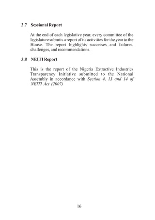 16
3.7 Sessional Report
At the end of each legislative year, every committee of the
legislature submits a report of its activities for the year to the
House. The report highlights successes and failures,
challenges,andrecommendations.
3.8 NEITI Report
This is the report of the Nigeria Extractive Industries
Transparency Initiative submitted to the National
Assembly in accordance with Section 4, 13 and 14 of
NEITI Act (2007)
 