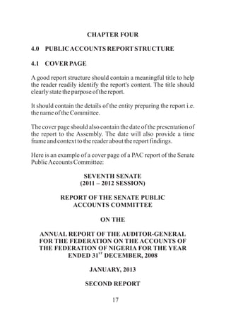 17
CHAPTER FOUR
4.0 PUBLICACCOUNTS REPORTSTRUCTURE
4.1 COVER PAGE
A good report structure should contain a meaningful title to help
the reader readily identify the report's content. The title should
clearlystatethepurpose ofthereport.
It should contain the details of the entity preparing the report i.e.
thenameof theCommittee.
The cover page should also contain the date of the presentation of
the report to the Assembly. The date will also provide a time
frameandcontexttothereaderaboutthereportfindings.
Here is an example of a cover page of a PAC report of the Senate
PublicAccountsCommittee:
SEVENTH SENATE
(2011 – 2012 SESSION)
REPORT OF THE SENATE PUBLIC
ACCOUNTS COMMITTEE
ON THE
ANNUAL REPORT OF THE AUDITOR-GENERAL
FOR THE FEDERATION ON THE ACCOUNTS OF
THE FEDERATION OF NIGERIA FOR THE YEAR
ST
ENDED 31 DECEMBER, 2008
JANUARY, 2013
SECOND REPORT
 