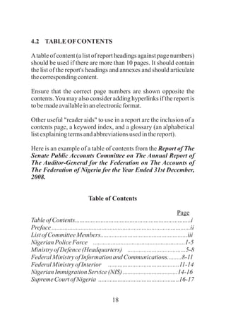 18
4.2 TABLE OFCONTENTS
Atable of content (a list of report headings against page numbers)
should be used if there are more than 10 pages. It should contain
the list of the report's headings and annexes and should articulate
thecorrespondingcontent.
Ensure that the correct page numbers are shown opposite the
contents.You may also consider adding hyperlinks if the report is
tobemadeavailableinanelectronicformat.
Other useful "reader aids" to use in a report are the inclusion of a
contents page, a keyword index, and a glossary (an alphabetical
listexplainingtermsandabbreviationsusedinthereport).
Here is an example of a table of contents from the Report of The
Senate Public Accounts Committee on The Annual Report of
The Auditor-General for the Federation on The Accounts of
The Federation of Nigeria for the Year Ended 31st December,
2008.
Table of Contents
Page
TableofContents........................................................................i
Preface......................................................................................ii
ListofCommitteeMembers......................................................iii
NigerianPoliceForce .........................................................1-5
MinistryofDefence(Headquarters) ....................................5-8
FederalMinistryofInformationand Communications.........8-11
FederalMinistryofInterior ............................................11-14
NigerianImmigration Service(NIS)..................................14-16
SupremeCourtofNigeria ..................................................16-17
 