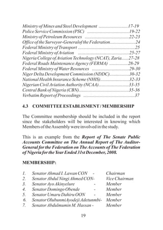 19
MinistryofMinesand SteelDevelopment .........................17-19
PoliceServiceCommission (PSC) ....................................19-22
MinistryofPetroleumResources ......................................22-23
OfficeoftheSurveyor-GeneraloftheFederation......................24
FederalMinistryofTransport .................................................25
FederalMinistryofAviation ............................................25-27
NigeriaCollegeofAviationTechnology(NCAT), Zaria......27-28
FederalRoads MaintenanceAgency(FERMA) ................28-29
FederalMinistryofWaterResources ................................29-30
NigerDeltaDevelopmentCommission (NDDC).................30-32
NationalHealthInsurance Scheme(NHIS).........................32-33
NigerianCivilAviationAuthority(NCAA)..........................33-35
CentralBankofNigeria(CBN)...........................................35-36
VerbatimReportofProceedings ............................................37
4.3 COMMITTEEESTABLISMENT/MEMBERSHIP
The Committee membership should be included in the report
since the stakeholders will be interested in knowing which
MembersoftheAssembly wereinvolvedinthestudy.
This is an example from the Report of The Senate Public
Accounts Committee on The Annual Report of The Auditor-
General for the Federation on TheAccounts of The Federation
ofNigeriafor theYearEnded31st December,2008.
MEMBERSHIP:
1. SenatorAhmadI.Lawan CON - Chairman
2. SenatorAbdulNingiAhmedCON- ViceChairman
3. SenatorAyoAkinyelure - Member
4. SenatorDomingo Obende - Member
5. SenatorUmaru Dahiru OON - Member
6. SenatorOlubunmiAyodejiAdetunmbi- Member
7. SenatorAbdulmuminM.Hassan - Member
 