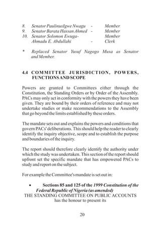 20
8. SenatorPaulinusIgweNwagu - Member
9. SenatorBarataHassanAhmed - Member
10. Senator Solomon Ewuga- Member
Ahmadu E. Abdullahi - Clerk
* Replaced Senator Yusuf Nagogo Musa as Senator
andMember.
4.4 COMMITTEE JURISDICTION, POWERS,
FUNCTIONSAND SCOPE
Powers are granted to Committees either through the
Constitution, the Standing Orders or by Order of the Assembly.
PACs may only act in conformity with the powers they have been
given. They are bound by their orders of reference and may not
undertake studies or make recommendations to the Assembly
thatgo beyondthelimitsestablishedbytheseorders.
The mandate sets out and explains the powers and conditions that
govern PACs' deliberations.This should help the reader to clearly
identify the inquiry objective, scope and to establish the purpose
andboundariesoftheinquiry.
The report should therefore clearly identify the authority under
which the study was undertaken.This section of the report should
upfront set the specific mandate that has empowered PACs to
study andreportonthesubject.
For exampletheCommittee'smandateissetoutin:
· Sections 85 and 125 of the 1999 Constitution of the
FederalRepublicof Nigeria(as amended)
THE STANDING COMMITTEE ON PUBLIC ACCOUNTS
has the honour to present its
 