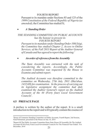 21
FOURTH REPORT
Pursuant to its mandate under Sections 85 and 125 of the
1999 Constitution of the Federal Republic of Nigeria (as
amended),theCommitteehas studiedX;
· A Standing Order
THE STANDING COMMITTEE ON PUBLIC ACCOUNTS
has the honour to present its
FOURTH REPORT
Pursuant to its mandate under Standing Order 108(3)(g),
the Committee has studied Chapter 2, Access to Online
Services, of the Fall 2013 Report of the Auditor General
1
ofCanada andhas agreedtoreportthefollowing:
· An order of referencefromtheAssembly
The State Assembly was entrusted with the task of
considering the reports. Accordingly, the Public
Accounts Committee was requested by the House to
Examineand submit report.
The Audited Accounts was therefore committed to the
committee on Wednesday, 27th July, 2011 (Sha'aban,
1432AH) for examination. In the process of carrying out
its legislative assignment the committee had duly
examined the Auditor General's report on the Audited
Accounts of the 44 (Forty four) Local Government
2
Councils .
4.5 PREFACE PAGE
A preface is written by the author of the report. It is a small
introductiontothereportandwilltypicallycontaintheessenceof
1
House of Commons Standing Committee on Public Accounts, Fourth Report, 2nd Session,
42nd Parliament, presented to the House on July 16, 2014
2
Report Of The Public Accounts Committee Kano State House Of Assembly On The Audited
Accounts Of 44 (Forty Four) Local Government Councils For The Financial Year Ended 31st
December, 2010
 