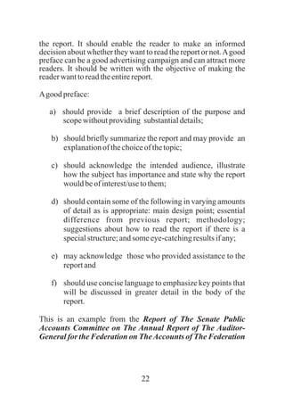 22
the report. It should enable the reader to make an informed
decision about whether they want to read the report or not.Agood
preface can be a good advertising campaign and can attract more
readers. It should be written with the objective of making the
readerwanttoreadtheentirereport.
Agood preface:
a) should provide a brief description of the purpose and
scopewithoutproviding substantialdetails;
b) should briefly summarize the report and may provide an
explanationof thechoiceofthetopic;
c) should acknowledge the intended audience, illustrate
how the subject has importance and state why the report
wouldbeofinterest/usetothem;
d) should contain some of the following in varying amounts
of detail as is appropriate: main design point; essential
difference from previous report; methodology;
suggestions about how to read the report if there is a
specialstructure;andsomeeye-catchingresultsifany;
e) may acknowledge those who provided assistance to the
reportand
f) should use concise language to emphasize key points that
will be discussed in greater detail in the body of the
report.
This is an example from the Report of The Senate Public
Accounts Committee on The Annual Report of The Auditor-
General for the Federation on TheAccounts of The Federation
 