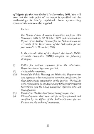 23
of Nigeria for the Year Ended 31st December, 2008. You will
note that the main point of the report is specified and the
methodology is briefly explained. Some eye-catching
recommendationswerealsosupplied.
Preface
The Senate Public Accounts Committee sat from 30th
November, 2011 to 8th October, 2012 and examined the
Report of the Auditor-General for the Federation on the
Accounts of the Government of the Federation for the
yearended31st December,2008.
In the consideration of this Report, the Senate Public
Accounts Committee (SPAC) adopted the following
strategies:
(i) Called for written responses from the Ministries,
Departments andAgenciesqueried;
(ii) Analyzedtheresponses;
(iii) Invited for Public Hearing the Ministries, Departments
and Agencies whose responses were not satisfactory for
their defence and explanation on the queries. The MDAs
were represented by the Accounting Officers (Permanent
Secretaries and the Chief Executive Officers) who led
theirofficials;
(iv) Carried outOn-The-Spotinspectionofprojectsites;
(v) Cleared queries that were satisfactorily explained and
certified by the Office of the Auditor-General for the
Federation,theauthor ofthequeries.
 