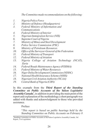 24
TheCommitteemaderecommendationson thefollowing:
1. NigeriaPoliceForce
2. MinistryofDefence(Headquarters)
3. Federal Ministry of Information and
Communications
4. FederalMinistryofInterior
5. NigerianImmigration Service(NIS)
6. SupremeCourtofNigeria
7. MinistryofMinesand SteelDevelopment
8. Police Service Commission (PSC)
9. Ministry of Petroleum Resources
10. OfficeoftheSurveyor-GeneraloftheFederation
11. FederalMinistryofTransport
12. FederalMinistryofAviation
13. Nigeria College of Aviation Technology (NCAT),
Zaria
14. FederalRoads MaintenanceAgency(FERMA)
15. FederalMinistryofWaterResources
16. NigerDeltaDevelopmentCommission (NDDC)
17. NationalHealthInsurance Scheme(NHIS)
18. NigerianCivilAviationAuthority(NCAA)
19. CentralBankofNigeria(CBN)
In this example from the Third Report of the Standing
Committee on Public Accounts of the Yukon Legislative
3
Assembly Canada , in addition to providing the main point of the
report and explanation of the methodology a short paragraph was
added with thanks and acknowledgment to those who provided
assistance.
Preface
“This report is based on public hearings held by the
Standing Committee on Public Accounts on February 8
3
Standing Committee on Public Accounts of theYukon Legislative Assembly Canada, 3rd
Report, 31st Legislature
 