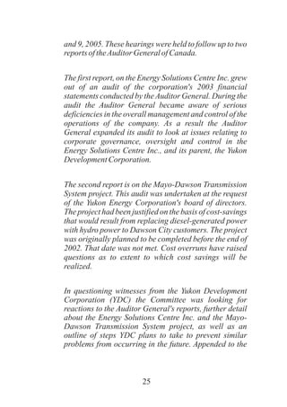 25
and 9, 2005. These hearings were held to follow up to two
reports oftheAuditorGeneralofCanada.
The first report, on the Energy Solutions Centre Inc. grew
out of an audit of the corporation's 2003 financial
statements conducted by the Auditor General. During the
audit the Auditor General became aware of serious
deficiencies in the overall management and control of the
operations of the company. As a result the Auditor
General expanded its audit to look at issues relating to
corporate governance, oversight and control in the
Energy Solutions Centre Inc., and its parent, the Yukon
DevelopmentCorporation.
The second report is on the Mayo-Dawson Transmission
System project. This audit was undertaken at the request
of the Yukon Energy Corporation's board of directors.
The project had been justified on the basis of cost-savings
that would result from replacing diesel-generated power
with hydro power to Dawson City customers. The project
was originally planned to be completed before the end of
2002. That date was not met. Cost overruns have raised
questions as to extent to which cost savings will be
realized.
In questioning witnesses from the Yukon Development
Corporation (YDC) the Committee was looking for
reactions to the Auditor General's reports, further detail
about the Energy Solutions Centre Inc. and the Mayo-
Dawson Transmission System project, as well as an
outline of steps YDC plans to take to prevent similar
problems from occurring in the future. Appended to the
 