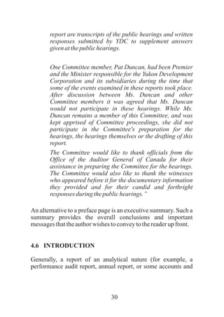 30
report are transcripts of the public hearings and written
responses submitted by YDC to supplement answers
givenatthepublichearings.
One Committee member, Pat Duncan, had been Premier
and the Minister responsible for the Yukon Development
Corporation and its subsidiaries during the time that
some of the events examined in these reports took place.
After discussion between Ms. Duncan and other
Committee members it was agreed that Ms. Duncan
would not participate in these hearings. While Ms.
Duncan remains a member of this Committee, and was
kept apprised of Committee proceedings, she did not
participate in the Committee's preparation for the
hearings, the hearings themselves or the drafting of this
report.
The Committee would like to thank officials from the
Office of the Auditor General of Canada for their
assistance in preparing the Committee for the hearings.
The Committee would also like to thank the witnesses
who appeared before it for the documentary information
they provided and for their candid and forthright
responses during thepublichearings.”
An alternative to a preface page is an executive summary. Such a
summary provides the overall conclusions and important
messagesthattheauthorwishes toconveytothereaderupfront.
4.6 INTRODUCTION
Generally, a report of an analytical nature (for example, a
performance audit report, annual report, or some accounts and
 