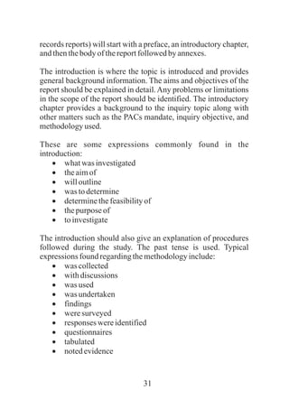 31
records reports) will start with a preface, an introductory chapter,
andthenthebody of thereportfollowedby annexes.
The introduction is where the topic is introduced and provides
general background information. The aims and objectives of the
report should be explained in detail.Any problems or limitations
in the scope of the report should be identified. The introductory
chapter provides a background to the inquiry topic along with
other matters such as the PACs mandate, inquiry objective, and
methodologyused.
These are some expressions commonly found in the
introduction:
·whatwas investigated
·theaimof
·willoutline
·was todetermine
·determinethefeasibilityof
·thepurpose of
·toinvestigate
The introduction should also give an explanation of procedures
followed during the study. The past tense is used. Typical
expressions found regardingthemethodologyinclude:
·was collected
·withdiscussions
·was used
·was undertaken
·findings
·weresurveyed
·responses wereidentified
·questionnaires
·tabulated
·notedevidence
 