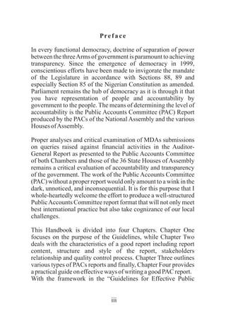 iii
Preface
In every functional democracy, doctrine of separation of power
between the threeArms of government is paramount to achieving
transparency. Since the emergence of democracy in 1999,
conscientious efforts have been made to invigorate the mandate
of the Legislature in accordance with Sections 88, 89 and
especially Section 85 of the Nigerian Constitution as amended.
Parliament remains the hub of democracy as it is through it that
you have representation of people and accountability by
government to the people. The means of determining the level of
accountability is the Public Accounts Committee (PAC) Report
produced by the PACs of the National Assembly and the various
Houses ofAssembly.
Proper analyses and critical examination of MDAs submissions
on queries raised against financial activities in the Auditor-
General Report as presented to the Public Accounts Committee
of both Chambers and those of the 36 State Houses of Assembly
remains a critical evaluation of accountability and transparency
of the government. The work of the Public Accounts Committee
(PAC) without a proper report would only amount to a wink in the
dark, unnoticed, and inconsequential. It is for this purpose that I
whole-heartedly welcome the effort to produce a well-structured
PublicAccounts Committee report format that will not only meet
best international practice but also take cognizance of our local
challenges.
This Handbook is divided into four Chapters. Chapter One
focuses on the purpose of the Guidelines, while Chapter Two
deals with the characteristics of a good report including report
content, structure and style of the report, stakeholders
relationship and quality control process. Chapter Three outlines
various types of PACs reports and finally, Chapter Four provides
apracticalguideoneffectiveways of writingagood PAC report.
With the framework in the “Guidelines for Effective Public
 