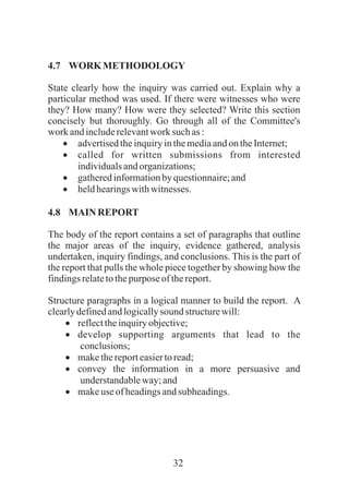 32
4.7 WORKMETHODOLOGY
State clearly how the inquiry was carried out. Explain why a
particular method was used. If there were witnesses who were
they? How many? How were they selected? Write this section
concisely but thoroughly. Go through all of the Committee's
work andincluderelevantwork such as :
·advertisedtheinquiryinthemediaandon theInternet;
·called for written submissions from interested
individualsandorganizations;
·gatheredinformationbyquestionnaire;and
·heldhearingswithwitnesses.
4.8 MAIN REPORT
The body of the report contains a set of paragraphs that outline
the major areas of the inquiry, evidence gathered, analysis
undertaken, inquiry findings, and conclusions. This is the part of
the report that pulls the whole piece together by showing how the
findingsrelatetothepurpose of thereport.
Structure paragraphs in a logical manner to build the report. A
clearlydefinedandlogicallysound structurewill:
·reflecttheinquiryobjective;
·develop supporting arguments that lead to the
conclusions;
·makethereporteasiertoread;
·convey the information in a more persuasive and
understandableway;and
·makeuse of headingsandsubheadings.
 