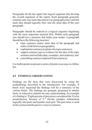 33
Paragraphs divide the report into logical segments that develop
the overall argument of the report. Each paragraph generally
contains only one main idea (known as paragraph unity) and this
main idea should logically flow into the main idea of the next
paragraph.
Paragraphs should be ordered in a logical sequence beginning
with the most important material first. Within each paragraph
you should use a structure that helps your reader. A paragraph
should havethefollowingstructure:
·topic sentence (states main idea of the paragraph and
makealinkbetweenparagraphs);
·explanationsentence(explainsthetopicsentence);
·support sentence (gives evidence for the idea of the topic
sentenceandincludesdate,examples,andcitations);and
·concludingsentence(optionalfinalsentence).
Use bullet points to present a series of points in an easy-to-follow
list.
4.9 FINDINGS /OBSERVATIONS
Findings are the facts that were discovered by using the
methodology described in the introduction. For example, if
briefs were requested the findings will be a summary of the
various briefs. The findings are grouped, presented in tabular
form, or reduced to statistic for easy understanding. An example
of a finding is “Eight percent of presenters considered the X to be
unsatisfactory because of Y.” Divide complex information
logically into parts and number each part. The past tense is used
inthissectionandthepassivevoiceis common.
 