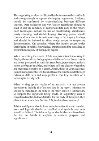 34
The supporting evidence collected by the team must be verifiable
and strong enough to support the inquiry arguments. Evidence
should be confirmed by cross-checking between different
sources. Data validation and verification techniques should be
used to test the accuracy of numerical data used in the report.
Such techniques include the use of proofreading, checksums,
parity checking, and double keying. Working papers should
contain all relevant information relating to the inquiry findings
and should be indexed to allow ready access to supporting
documentation. On occasion, where the inquiry covers topics
that require specialist knowledge, experts should be consulted to
ensuretheaccuracyoftheinquiryreport.
When presenting the results of data analysis, it is not necessary to
display the results as both graphs and tables of data. Some results
are better presented as statistics (numbers, percentages, ratios),
others are better in tables, and others still are clearer when they
are presented visually on a graph.Again, think of your audience.
Senior management often does not have the time to wade through
extensive data sets and may prefer a few key statistics or a
meaningfultrendgraph.
When writing up the results of an analysis, it is not always
necessary to include all of the raw data in the report. Information
should be included in the body of the report only if it is necessary
to support the argument being made. If supporting data is
considered useful, but too detailed for the body of the report, then
placeitinanannex(seeSection7.11 for detailson annexes).
Tables and figures should have an informative title and number,
axes and legends should be labelled, and symbols and units
should be defined.The table or figure should also be referred to in
the text in details to explain its context, purpose, and
significance.
 