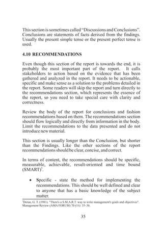 35
This section is sometimes called “Discussions and Conclusions”.
Conclusions are statements of facts derived from the findings.
Usually the present simple tense or the present perfect tense is
used.
4.10 RECOMMENDATIONS
Even though this section of the report is towards the end, it is
probably the most important part of the report. It calls
stakeholders to action based on the evidence that has been
gathered and analyzed in the report. It needs to be actionable,
specific and make sense as a solution to the problems detailed in
the report. Some readers will skip the report and turn directly to
the recommendations section, which represents the essence of
the report, so you need to take special care with clarity and
correctness.
Review the body of the report for conclusions and fashion
recommendations based on them. The recommendations section
should flow logically and directly from information in the body.
Limit the recommendations to the data presented and do not
introducenewmaterial.
This section is usually longer than the Conclusion, but shorter
than the Findings. Like the other sections of the report
recommendationsshould beclear,concise,andcorrect.
In terms of content, the recommendations should be specific,
measurable, achievable, result-oriented and time bound
4
(SMART) .
·Specific - state the method for implementing the
recommendations. This should be well defined and clear
to anyone that has a basic knowledge of the subject
matter.
4
Doran, G. T. (1981). "There's a S.M.A.R.T. way to write management's goals and objectives".
Management Review (AMA FORUM) 70 (11): 35–36.
 