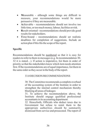 36
·Measurable - although some things are difficult to
measure, your recommendations would be more
persuasiveiftheyaremeasurable.
·Achievable - recommendations should not involve too
littletime,or toomuchmoney,labour,facilitiesor risk.
·Result-oriented - recommendations should provide good
resultsforstakeholders.
·Time-bound - recommendations should set realistic
deadlines for completion of suggestions. Include an
actionplanifthisfitsthescopeofthereport.
Specific
Recommendations should be numbered so that it is easy for
readers to refer to them in messages (e.g. In recommendation 30-
32 it is stated…). If action is imperative, list them in order of
priority so that the stakeholders know which item needs attention
first. If the recommendations are of equal importance, list them in
thesameorderas theyoccurinthebody ofthereport.
33.0DECISION/RECOMMENDATIONS
30.The Committee recommends a complete overhaul
of the accounting system of the Institute in order to
strengthen the internal control mechanism thereby
blockingallareasofleakages
31. To achieve the recommendation above, the
Institute should engage qualified professional
accountantsinitsaccountingdepartment.
32. Henceforth, Officials who deduct taxes due to
Government but refuse to remit them to the
appropriate authorities should be summarily
dismissed from service and prosecuted. The report of
 