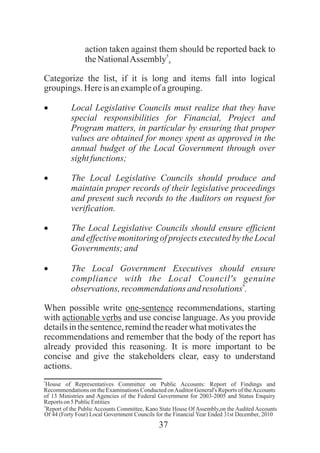 37
action taken against them should be reported back to
5
theNationalAssembly .
Categorize the list, if it is long and items fall into logical
groupings. Hereisanexampleof agrouping.
· Local Legislative Councils must realize that they have
special responsibilities for Financial, Project and
Program matters, in particular by ensuring that proper
values are obtained for money spent as approved in the
annual budget of the Local Government through over
sightfunctions;
· The Local Legislative Councils should produce and
maintain proper records of their legislative proceedings
and present such records to the Auditors on request for
verification.
· The Local Legislative Councils should ensure efficient
and effectivemonitoring of projects executedby the Local
Governments; and
· The Local Government Executives should ensure
compliance with the Local Council's genuine
6
observations,recommendationsandresolutions .
When possible write one-sentence recommendations, starting
with actionable verbs and use concise language. As you provide
detailsinthesentence,remindthereaderwhatmotivatesthe
recommendations and remember that the body of the report has
already provided this reasoning. It is more important to be
concise and give the stakeholders clear, easy to understand
actions.
5
House of Representatives Committee on Public Accounts: Report of Findings and
Recommendations on the Examinations Conducted onAuditor General's Reports of theAccounts
of 13 Ministries and Agencies of the Federal Government for 2003-2005 and Status Enquiry
Reportson5 PublicEntities
6
Report of the Public Accounts Committee, Kano State House Of Assembly,on the Audited Accounts
Of 44 (Forty Four) Local Government Councils for the Financial Year Ended 31st December, 2010
 