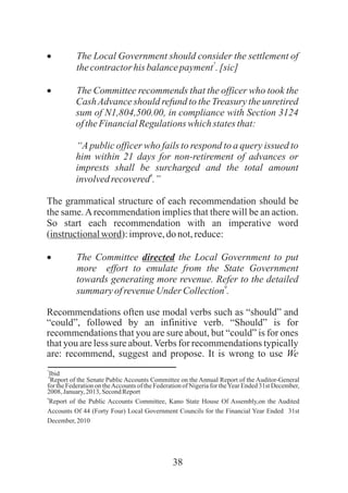 38
· The Local Government should consider the settlement of
7
thecontractorhis balancepayment .[sic]
· The Committee recommends that the officer who took the
CashAdvance should refund to the Treasury the unretired
sum of N1,804,500.00, in compliance with Section 3124
oftheFinancialRegulationswhichstatesthat:
“A public officer who fails to respond to a query issued to
him within 21 days for non-retirement of advances or
imprests shall be surcharged and the total amount
8
involvedrecovered .”
The grammatical structure of each recommendation should be
the same.Arecommendation implies that there will be an action.
So start each recommendation with an imperative word
(instructionalword):improve,donot,reduce:
· The Committee directed the Local Government to put
more effort to emulate from the State Government
towards generating more revenue. Refer to the detailed
9
summary ofrevenueUnder Collection .
Recommendations often use modal verbs such as “should” and
“could”, followed by an infinitive verb. “Should” is for
recommendations that you are sure about, but “could” is for ones
that you are less sure about.Verbs for recommendations typically
are: recommend, suggest and propose. It is wrong to use We
7
Ibid8
Report of the Senate Public Accounts Committee on the Annual Report of the Auditor-General
for the Federation on theAccounts of the Federation of Nigeria for theYear Ended 31st December,
2008,January, 2013, SecondReport
9
Report of the Public Accounts Committee, Kano State House Of Assembly,on the Audited
Accounts Of 44 (Forty Four) Local Government Councils for the Financial Year Ended 31st
December, 2010
 