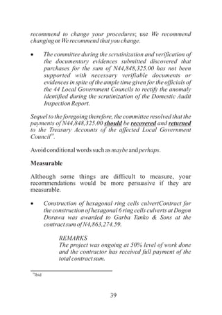 39
recommend to change your procedures; use We recommend
changingorWerecommendthatyouchange.
·The committee during the scrutinization and verification of
the documentary evidences submitted discovered that
purchases for the sum of N44,848,325.00 has not been
supported with necessary verifiable documents or
evidences in spite of the ample time given for the officials of
the 44 Local Government Councils to rectify the anomaly
identified during the scrutinization of the Domestic Audit
InspectionReport.
Sequel to the foregoing therefore, the committee resolved that the
payments of N44,848,325.00 should be recovered and returned
to the Treasury Accounts of the affected Local Government
10
Council .
Avoidconditionalwords such asmaybeandperhaps.
Measurable
Although some things are difficult to measure, your
recommendations would be more persuasive if they are
measurable.
·Construction of hexagonal ring cells culvertContract for
the construction of hexagonal 6 ring cells culverts at Dogon
Dorawa was awarded to Garba Tanko & Sons at the
contractsum ofN4,863,274.59.
REMARKS
The project was ongoing at 50% level of work done
and the contractor has received full payment of the
totalcontractsum.
10
Ibid
 