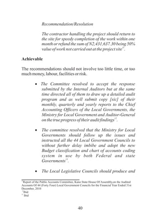 40
Recommendation/Resolution
The contractor handling the project should return to
the site for speedy completion of the work within one
month or refund the sum of N2,431,637.30 being 50%
11
valueofwork notcarriedoutattheprojectsite .
Achievable
The recommendations should not involve too little time, or too
muchmoney,labour,facilitiesor risk.
·The Committee resolved to accept the response
submitted by the Internal Auditors but at the same
time directed all of them to draw up a detailed audit
program and as well submit copy [sic] of their
monthly, quarterly and yearly reports to the Chief
Accounting Officers of the Local Governments, the
Ministry for Local Government and Auditor-General
12
onthetrueprogress oftheirauditfindings .
·The committee resolved that the Ministry for Local
Governments should follow up the issues and
instructed all the 44 Local Government Councils to
without further delay imbibe and adopt the new
Budget classification and chart of accounts coding
system in use by both Federal and state
13
Governments .
·The Local Legislative Councils should produce and
11
Report of the Public Accounts Committee, Kano State House Of Assembly,on the Audited
Accounts Of 44 (Forty Four) Local Government Councils for the Financial Year Ended 31st
December, 2010
12
Ibid
13
Ibid
 