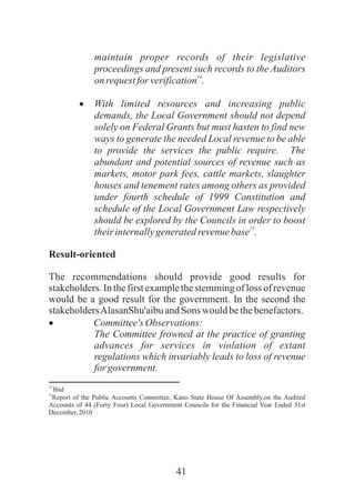 41
maintain proper records of their legislative
proceedings and present such records to the Auditors
14
onrequestforverification .
·With limited resources and increasing public
demands, the Local Government should not depend
solely on Federal Grants but must hasten to find new
ways to generate the needed Local revenue to be able
to provide the services the public require. The
abundant and potential sources of revenue such as
markets, motor park fees, cattle markets, slaughter
houses and tenement rates among others as provided
under fourth schedule of 1999 Constitution and
schedule of the Local Government Law respectively
should be explored by the Councils in order to boost
15
theirinternallygeneratedrevenuebase .
Result-oriented
The recommendations should provide good results for
stakeholders.In the first examplethe stemmingof loss of revenue
would be a good result for the government. In the second the
stakeholdersAlasanShu'aibuandSons would bethebenefactors.
· Committee'sObservations:
The Committee frowned at the practice of granting
advances for services in violation of extant
regulations which invariably leads to loss of revenue
forgovernment.
14
Ibid
15
Report of the Public Accounts Committee, Kano State House Of Assembly,on the Audited
Accounts of 44 (Forty Four) Local Government Councils for the Financial Year Ended 31st
December,2010
 