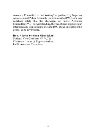 Accounts Committee Report Writing” as produced by Nigerian
Association of Public Accounts Committees (NAPAC), one can
conclude safely that the challenges of Public Accounts
Committee (PAC) notwithstanding, there can be no impeding our
intentions and disposition to moving PAC ahead in reaching the
goalofgood governance.
Hon. Adeola Solomon Olamilekan
NationalVice-ChairmanNAPAC &
Chairman, House of Representatives
PublicAccountsCommittee
iv
 