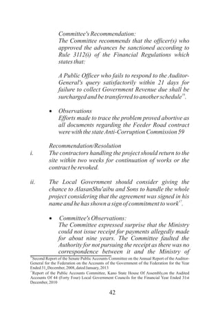 42
Committee'sRecommendation:
The Committee recommends that the officer(s) who
approved the advances be sanctioned according to
Rule 3112(i) of the Financial Regulations which
statesthat:
A Public Officer who fails to respond to the Auditor-
General's query satisfactorily within 21 days for
failure to collect Government Revenue due shall be
16
surchargedand betransferredtoanotherschedule .
·Observations
Efforts made to trace the problem proved abortive as
all documents regarding the Feeder Road contract
werewiththestateAnti-CorruptionCommission 59
Recommendation/Resolution
i. The contractors handling the project should return to the
site within two weeks for continuation of works or the
contractberevoked.
ii. The Local Government should consider giving the
chance to AlasanShu'aibu and Sons to handle the whole
project considering that the agreement was signed in his
17
nameandhehas shown asign ofcommitmenttowork .
·Committee'sObservations:
The Committee expressed surprise that the Ministry
could not issue receipt for payments allegedly made
for about nine years. The Committee faulted the
Authority for not pursuing the receipt as there was no
correspondence between it and the Ministry of
16
Second Report of the Senate Public Accounts Committee on the Annual Report of the Auditor-
General for the Federation on the Accounts of the Government of the Federation for the Year
Ended31 December, 2008, datedJanuary, 2013st
17
Report of the Public Accounts Committee, Kano State House Of Assembly,on the Audited
Accounts Of 44 (Forty Four) Local Government Councils for the Financial Year Ended 31st
December, 2010
 