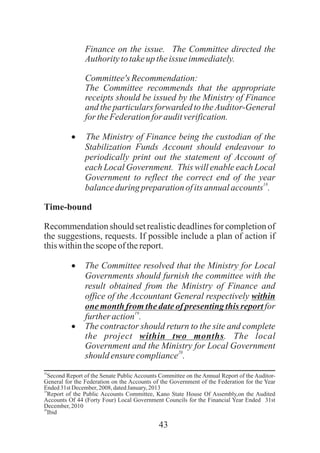 43
Finance on the issue. The Committee directed the
Authoritytotakeuptheissue immediately.
Committee'sRecommendation:
The Committee recommends that the appropriate
receipts should be issued by the Ministry of Finance
and the particulars forwarded to theAuditor-General
fortheFederationfor auditverification.
·The Ministry of Finance being the custodian of the
Stabilization Funds Account should endeavour to
periodically print out the statement of Account of
each Local Government. This will enable each Local
Government to reflect the correct end of the year
18
balanceduring preparationofitsannualaccounts .
Time-bound
Recommendation should set realistic deadlines for completion of
the suggestions, requests. If possible include a plan of action if
thiswithinthescopeof thereport.
·The Committee resolved that the Ministry for Local
Governments should furnish the committee with the
result obtained from the Ministry of Finance and
office of the Accountant General respectively within
one month from the date of presenting this report for
19
furtheraction .
·The contractor should return to the site and complete
the project within two months. The local
Government and the Ministry for Local Government
20
should ensurecompliance .
18
Second Report of the Senate Public Accounts Committee on the Annual Report of the Auditor-
General for the Federation on the Accounts of the Government of the Federation for the Year
Ended31stDecember, 2008, datedJanuary, 2013
19
Report of the Public Accounts Committee, Kano State House Of Assembly,on the Audited
Accounts Of 44 (Forty Four) Local Government Councils for the Financial Year Ended 31st
December, 2010
20
Ibid
 
