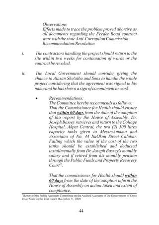 44
Observations
Efforts made to trace the problem proved abortive as
all documents regarding the Feeder Road contract
werewiththestateAnti-CorruptionCommission
Recommendation/Resolution
i. The contractors handling the project should return to the
site within two weeks for continuation of works or the
contractberevoked.
ii. The Local Government should consider giving the
chance to Alasan Shu'aibu and Sons to handle the whole
project considering that the agreement was signed in his
nameand hehas shown asign ofcommitmenttowork
· Recommendations:
TheCommitteeherebyrecommends as follows:
That the Commissioner for Health should ensure
that within 60 days from the date of the adoption
of this report by the House of Assembly, Dr.
Joseph Bassey retrieves and return to the Collage
Hospital, Akpet Central, the two (2) 500 litres
capacity tanks given to MessrsAmama and
Associates of No. 44 ItaOkon Street Calabar.
Failing which the value of the cost of the two
tanks should be established and deducted
installmentally from Dr. Joseph Bassey's monthly
salary and if retired from his monthly pension
through the Public Funds and Property Recovery
21
Court .
That the commissioner for Health should within
60 days from the date of the adoption inform the
House of Assembly on action taken and extent of
compliance.
21
Report of the PublicAccounts Committee on theAuditedAccounts of the Government of Cross
RiverStatefortheYearEndedDecember31, 2009
 