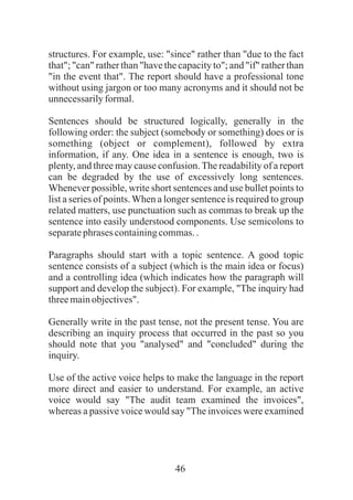 46
structures. For example, use: "since" rather than "due to the fact
that"; "can" rather than "have the capacity to"; and "if" rather than
"in the event that". The report should have a professional tone
without using jargon or too many acronyms and it should not be
unnecessarilyformal.
Sentences should be structured logically, generally in the
following order: the subject (somebody or something) does or is
something (object or complement), followed by extra
information, if any. One idea in a sentence is enough, two is
plenty, and three may cause confusion.The readability of a report
can be degraded by the use of excessively long sentences.
Whenever possible, write short sentences and use bullet points to
list a series of points.When a longer sentence is required to group
related matters, use punctuation such as commas to break up the
sentence into easily understood components. Use semicolons to
separatephrases containingcommas..
Paragraphs should start with a topic sentence. A good topic
sentence consists of a subject (which is the main idea or focus)
and a controlling idea (which indicates how the paragraph will
support and develop the subject). For example, "The inquiry had
threemainobjectives".
Generally write in the past tense, not the present tense. You are
describing an inquiry process that occurred in the past so you
should note that you "analysed" and "concluded" during the
inquiry.
Use of the active voice helps to make the language in the report
more direct and easier to understand. For example, an active
voice would say "The audit team examined the invoices",
whereas a passive voice would say "The invoices were examined
 