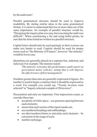 47
bytheauditteam".
Parallel grammatical structure should be used to improve
readability. By stating similar ideas in the same grammatical
format, it is easier to understand that two or more ideas are of the
same importance. An example of parallel structure would be,
"Designing the inquiry plan was easy, but executing the audit was
difficult". When constructing a list and using bullet points, be
surethattheitemslistedarewritteninaparallelstructure.
Capital letters should only be used sparingly as their overuse can
make text harder to read. Capitals should be used for proper
nouns such as "the Ministry of Finance", however "the ministry"
wouldbelowercase.
Quotations are generally placed on a separate line, indented, and
italicised.For example:Theministerstated:
'The ministry welcomes this performance audit report on
government motor vehicles, noting that it will improve
theeffectivenessoffleetmanagement.'
Numbers greater than nine are generally expressed in figures. If a
number is used to begin a sentence then it should be expressed as
a word. For example you would say, "Twenty invoices were
selected"or "Inquiry selectedasampleof20invoices".
Presentation and style are important. First impressions count, so
considerthesetips:
·use plenty of white space – use generous spacing between
eachelements;
·ensurethateachsectionofthereportstands out;
·usenumberedheadingsandsubheadings;
·use dots/numbers/letters to articulate each elements – be
consistentintheusageof such;
·numbereachpage;
 