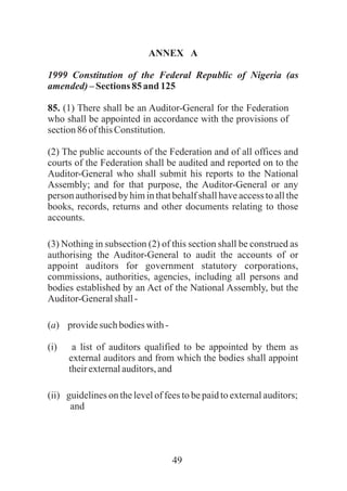 49
ANNEX A
1999 Constitution of the Federal Republic of Nigeria (as
amended)– Sections 85and 125
85. (1) There shall be an Auditor-General for the Federation
who shall be appointed in accordance with the provisions of
section86 ofthisConstitution.
(2) The public accounts of the Federation and of all offices and
courts of the Federation shall be audited and reported on to the
Auditor-General who shall submit his reports to the National
Assembly; and for that purpose, the Auditor-General or any
person authorised by him in that behalf shall have access to all the
books, records, returns and other documents relating to those
accounts.
(3) Nothing in subsection (2) of this section shall be construed as
authorising the Auditor-General to audit the accounts of or
appoint auditors for government statutory corporations,
commissions, authorities, agencies, including all persons and
bodies established by an Act of the National Assembly, but the
Auditor-Generalshall-
(a) providesuchbodieswith-
(i) a list of auditors qualified to be appointed by them as
external auditors and from which the bodies shall appoint
theirexternalauditors,and
(ii) guidelines on the level of fees to be paid to external auditors;
and
 