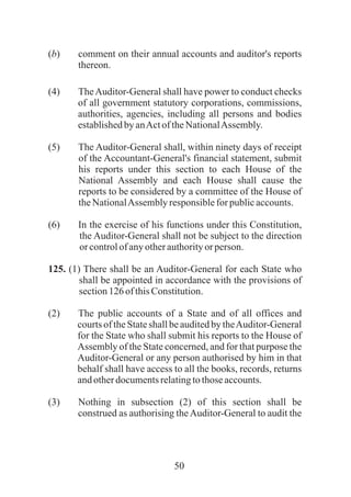 50
(b) comment on their annual accounts and auditor's reports
thereon.
(4) TheAuditor-General shall have power to conduct checks
of all government statutory corporations, commissions,
authorities, agencies, including all persons and bodies
establishedbyanActof theNationalAssembly.
(5) The Auditor-General shall, within ninety days of receipt
of the Accountant-General's financial statement, submit
his reports under this section to each House of the
National Assembly and each House shall cause the
reports to be considered by a committee of the House of
theNationalAssemblyresponsibleforpublicaccounts.
(6) In the exercise of his functions under this Constitution,
the Auditor-General shall not be subject to the direction
or controlofanyotherauthorityorperson.
125. (1) There shall be an Auditor-General for each State who
shall be appointed in accordance with the provisions of
section126ofthisConstitution.
(2) The public accounts of a State and of all offices and
courts of the State shall be audited by theAuditor-General
for the State who shall submit his reports to the House of
Assembly of the State concerned, and for that purpose the
Auditor-General or any person authorised by him in that
behalf shall have access to all the books, records, returns
andotherdocumentsrelatingtothoseaccounts.
(3) Nothing in subsection (2) of this section shall be
construed as authorising theAuditor-General to audit the
 