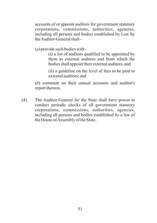 51
accounts of or appoint auditors for government statutory
corporations, commissions, authorities, agencies,
including all persons and bodies established by Law by
theAuditor-Generalshall-
(a)providesuchbodieswith-
(i) a list of auditors qualified to be appointed by
them as external auditors and from which the
bodiesshallappointtheirexternalauditors,and
(ii) a guideline on the level of fees to be paid to
externalauditors;and
(b) comment on their annual accounts and auditor's
reportthereon.
(4) The Auditor-General for the State shall have power to
conduct periodic checks of all government statutory
corporations, commissions, authorities, agencies,
including all persons and bodies established by a law of
theHouse ofAssembly of theState.
 