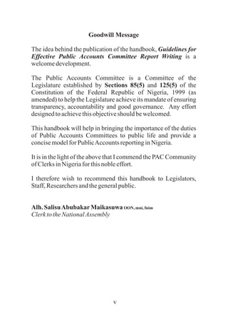 v
Goodwill Message
The idea behind the publication of the handbook, Guidelines for
Effective Public Accounts Committee Report Writing is a
welcomedevelopment.
The Public Accounts Committee is a Committee of the
Legislature established by Sections 85(5) and 125(5) of the
Constitution of the Federal Republic of Nigeria, 1999 (as
amended) to help the Legislature achieve its mandate of ensuring
transparency, accountability and good governance. Any effort
designedtoachievethisobjectiveshould bewelcomed.
This handbook will help in bringing the importance of the duties
of Public Accounts Committees to public life and provide a
concisemodelfor PublicAccountsreportinginNigeria.
It is in the light of the above that I commend the PAC Community
ofClerksinNigeriafor thisnobleeffort.
I therefore wish to recommend this handbook to Legislators,
Staff,Researchersandthegeneralpublic.
Alh. SalisuAbubakarMaikasuwa OON,mni, fnim
ClerktotheNationalAssembly
 